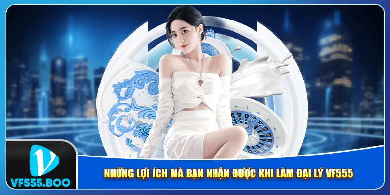 Những lợi ích mà bạn nhận được khi làm đại lý VF555 